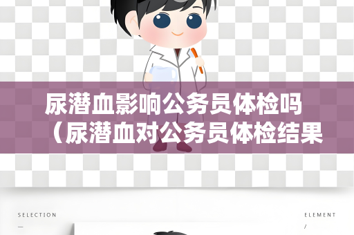 尿潜血影响公务员体检吗 （尿潜血对公务员体检结果有何影响？）