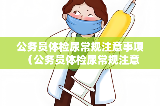公务员体检尿常规注意事项 （公务员体检尿常规注意事项详解）