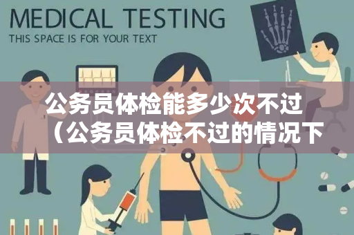 公务员体检能多少次不过 （公务员体检不过的情况下的建议与回答）