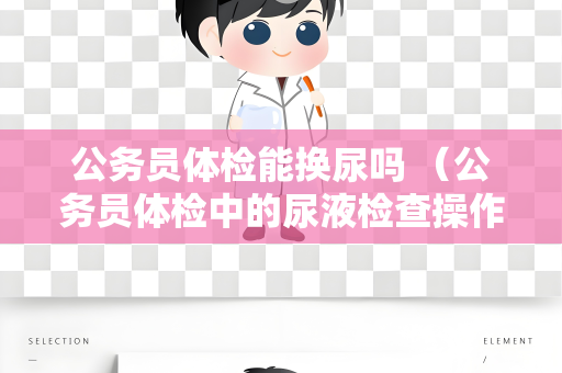 公务员体检能换尿吗 （公务员体检中的尿液检查操作手册解读）