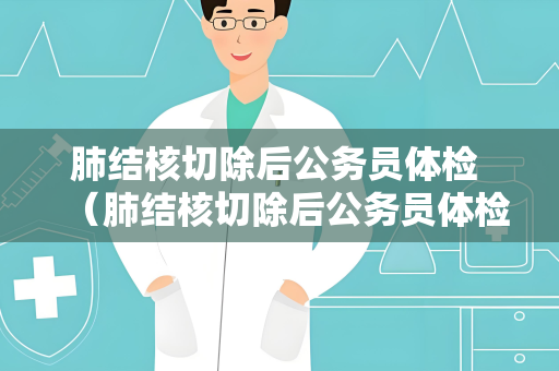肺结核切除后公务员体检 （肺结核切除后公务员体检注意事项）