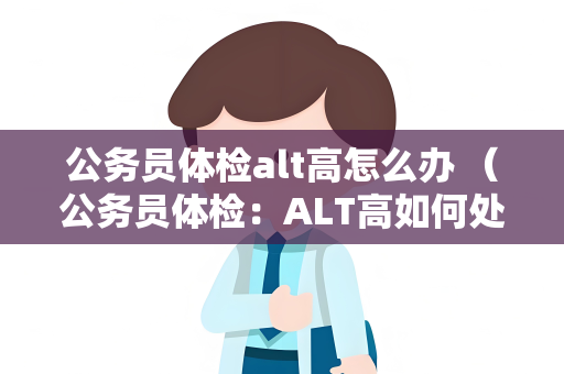 公务员体检alt高怎么办 （公务员体检：ALT高如何处理？）