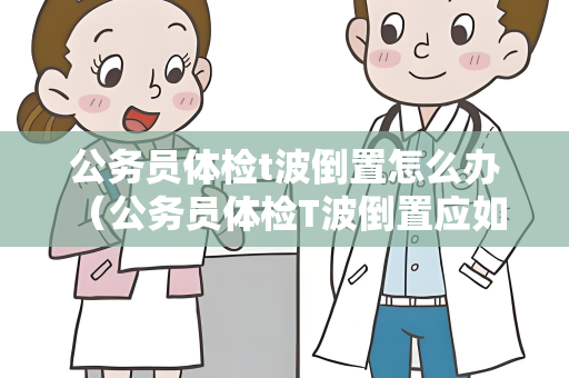 公务员体检t波倒置怎么办 （公务员体检T波倒置应如何处理？）