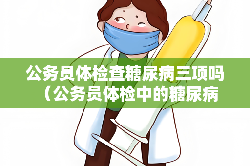 公务员体检查糖尿病三项吗 （公务员体检中的糖尿病检查及注意事）