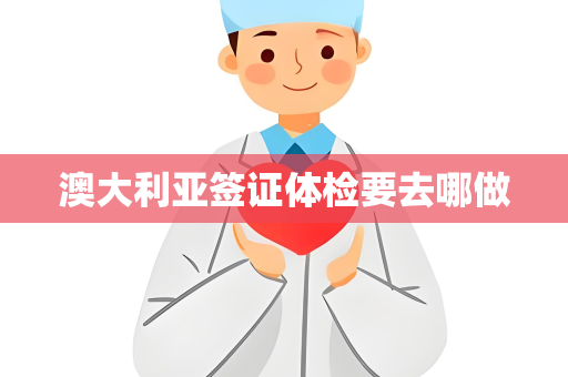 澳大利亚签证体检要去哪做 澳大利亚签证体检要去哪做