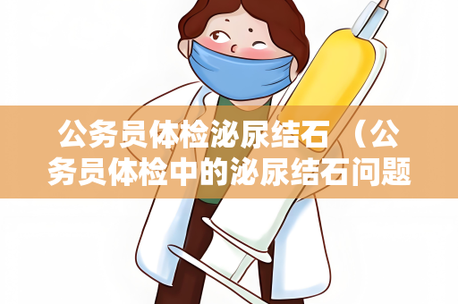 公务员体检泌尿结石 （公务员体检中的泌尿结石问题）