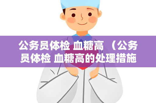 公务员体检 血糖高 (公务员体检 血糖高的处理措施) 公务员体检 血糖高 (公务员体检 血糖高的处理措施)