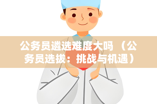 公务员遴选难度大吗 （公务员选拔：挑战与机遇）