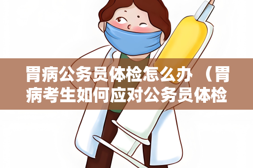 胃病公务员体检怎么办 （胃病考生如何应对公务员体检）