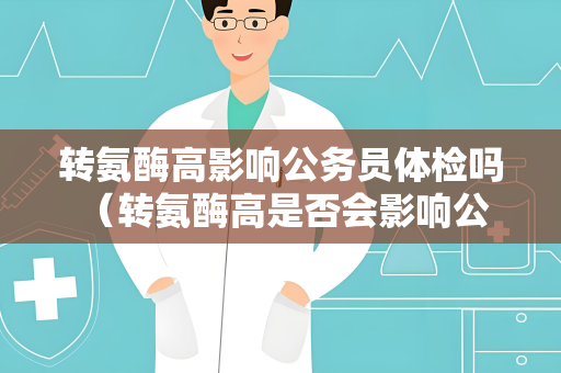 转氨酶高影响公务员体检吗 （转氨酶高是否会影响公务员体检？）