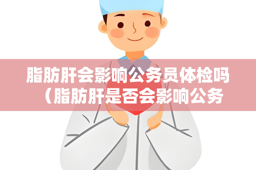 脂肪肝会影响公务员体检吗 （脂肪肝是否会影响公务员体检？）