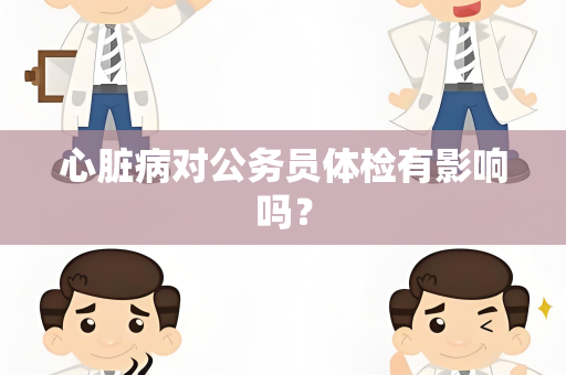 心脏病对公务员体检有影响吗？