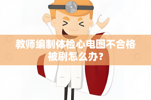 教师编制体检心电图不合格被刷怎么办？